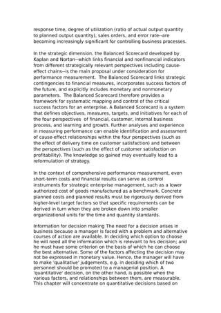 response time, degree of utilization (ratio of actual output quantity
to planned output quantity), sales orders, and error rate--are
becoming increasingly significant for controlling business processes.

In the strategic dimension, the Balanced Scorecard developed by
Kaplan and Norton--which links financial and nonfinancial indicators
from different strategically relevant perspectives including cause-
effect chains--is the main proposal under consideration for
performance measurement. The Balanced Scorecard links strategic
contingencies to financial measures, incorporates success factors of
the future, and explicitly includes monetary and nonmonetary
parameters. The Balanced Scorecard therefore provides a
framework for systematic mapping and control of the critical
success factors for an enterprise. A Balanced Scorecard is a system
that defines objectives, measures, targets, and initiatives for each of
the four perspectives of financial, customer, internal business
process, and learning and growth. Further analyses and experience
in measuring performance can enable identification and assessment
of cause-effect relationships within the four perspectives (such as
the effect of delivery time on customer satisfaction) and between
the perspectives (such as the effect of customer satisfaction on
profitability). The knowledge so gained may eventually lead to a
reformulation of strategy.

In the context of comprehensive performance measurement, even
short-term costs and financial results can serve as control
instruments for strategic enterprise management, such as a lower
authorized cost of goods manufactured as a benchmark. Concrete
planned costs and planned results must be rigorously derived from
higher-level target factors so that specific requirements can be
derived in turn when they are broken down into smaller
organizational units for the time and quantity standards.

Information for decision making The need for a decision arises in
business because a manager is faced with a problem and alternative
courses of action are available. In deciding which option to choose
he will need all the information which is relevant to his decision; and
he must have some criterion on the basis of which he can choose
the best alternative. Some of the factors affecting the decision may
not be expressed in monetary value. Hence, the manager will have
to make 'qualitative' judgements, e.g. in deciding which of two
personnel should be promoted to a managerial position. A
'quantitative' decision, on the other hand, is possible when the
various factors, and relationships between them, are measurable.
This chapter will concentrate on quantitative decisions based on
 