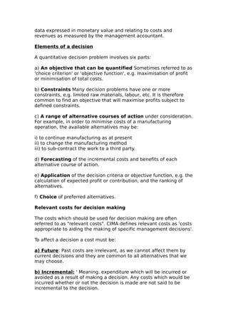 data expressed in monetary value and relating to costs and
revenues as measured by the management accountant.

Elements of a decision

A quantitative decision problem involves six parts:

a) An objective that can be quantified Sometimes referred to as
'choice criterion' or 'objective function', e.g. maximisation of profit
or minimisation of total costs.

b) Constraints Many decision problems have one or more
constraints, e.g. limited raw materials, labour, etc. It is therefore
common to find an objective that will maximise profits subject to
defined constraints.

c) A range of alternative courses of action under consideration.
For example, in order to minimise costs of a manufacturing
operation, the available alternatives may be:

i) to continue manufacturing as at present
ii) to change the manufacturing method
iii) to sub-contract the work to a third party.

d) Forecasting of the incremental costs and benefits of each
alternative course of action.

e) Application of the decision criteria or objective function, e.g. the
calculation of expected profit or contribution, and the ranking of
alternatives.

f) Choice of preferred alternatives.

Relevant costs for decision making

The costs which should be used for decision making are often
referred to as "relevant costs". CIMA defines relevant costs as 'costs
appropriate to aiding the making of specific management decisions'.

To affect a decision a cost must be:

a) Future: Past costs are irrelevant, as we cannot affect them by
current decisions and they are common to all alternatives that we
may choose.

b) Incremental: ' Meaning, expenditure which will be incurred or
avoided as a result of making a decision. Any costs which would be
incurred whether or not the decision is made are not said to be
incremental to the decision.
 