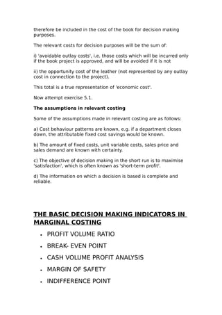 therefore be included in the cost of the book for decision making
purposes.

The relevant costs for decision purposes will be the sum of:

i) 'avoidable outlay costs', i.e. those costs which will be incurred only
if the book project is approved, and will be avoided if it is not

ii) the opportunity cost of the leather (not represented by any outlay
cost in connection to the project).

This total is a true representation of 'economic cost'.

Now attempt exercise 5.1.

The assumptions in relevant costing

Some of the assumptions made in relevant costing are as follows:

a) Cost behaviour patterns are known, e.g. if a department closes
down, the attributable fixed cost savings would be known.

b) The amount of fixed costs, unit variable costs, sales price and
sales demand are known with certainty.

c) The objective of decision making in the short run is to maximise
'satisfaction', which is often known as 'short-term profit'.

d) The information on which a decision is based is complete and
reliable.




THE BASIC DECISION MAKING INDICATORS IN
MARGINAL COSTING
   •   PROFIT VOLUME RATIO
   •   BREAK- EVEN POINT
   •   CASH VOLUME PROFIT ANALYSIS
   •   MARGIN OF SAFETY
   •   INDIFFERENCE POINT
 