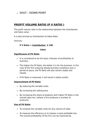 •   SHUT – DOWN POINT



PROFIT VOLUME RATIO (P V RATIO )
The profit volume ratio is the relationship between the Contribution
and Sales value.

It is also termed as Contribution to Sales Ratio

Formula :

       P V Ratio = Contribution X 100

                               Sales

Significance of PV Ratio

   •   It is considered to be the basic indicator of profitability of
       business.

   •   The higher the PV Ratio, the better it is for the business. In the
       case of the firm enjoying steady business conditions over a
       period of years, the PV Ratio will also remain stable and
       steady.

   •   If PV Ratio is improved, it will result in better profits.

Improvement of PV Ratio

   •   By reducing the variable costs.

   •   By increasing the selling price

   •   By increasing the share of products with higher PV Ratio in the
       overall sales mix. (where a firm produces a number of
       products)

Use of PV Ratio

   •   To compute the variable costs for any volume of sales

   •   To measure the efficiency or to choose a most profitable line.
       The overall profitability of the firm can be improved by
 