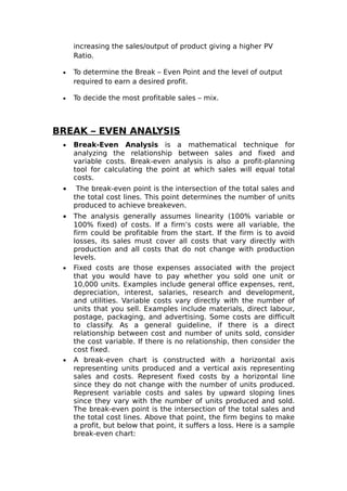 increasing the sales/output of product giving a higher PV
     Ratio.

 •   To determine the Break – Even Point and the level of output
     required to earn a desired profit.

 •   To decide the most profitable sales – mix.



BREAK – EVEN ANALYSIS
 •   Break-Even Analysis is a mathematical technique for
     analyzing the relationship between sales and fixed and
     variable costs. Break-even analysis is also a profit-planning
     tool for calculating the point at which sales will equal total
     costs.
 •    The break-even point is the intersection of the total sales and
     the total cost lines. This point determines the number of units
     produced to achieve breakeven.
 •   The analysis generally assumes linearity (100% variable or
     100% fixed) of costs. If a firm’s costs were all variable, the
     firm could be profitable from the start. If the firm is to avoid
     losses, its sales must cover all costs that vary directly with
     production and all costs that do not change with production
     levels.
 •   Fixed costs are those expenses associated with the project
     that you would have to pay whether you sold one unit or
     10,000 units. Examples include general office expenses, rent,
     depreciation, interest, salaries, research and development,
     and utilities. Variable costs vary directly with the number of
     units that you sell. Examples include materials, direct labour,
     postage, packaging, and advertising. Some costs are difficult
     to classify. As a general guideline, if there is a direct
     relationship between cost and number of units sold, consider
     the cost variable. If there is no relationship, then consider the
     cost fixed.
 •   A break-even chart is constructed with a horizontal axis
     representing units produced and a vertical axis representing
     sales and costs. Represent fixed costs by a horizontal line
     since they do not change with the number of units produced.
     Represent variable costs and sales by upward sloping lines
     since they vary with the number of units produced and sold.
     The break-even point is the intersection of the total sales and
     the total cost lines. Above that point, the firm begins to make
     a profit, but below that point, it suffers a loss. Here is a sample
     break-even chart:
 