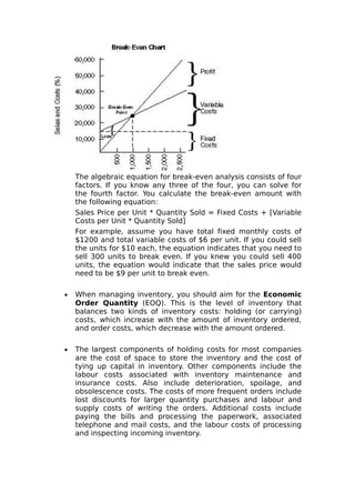The algebraic equation for break-even analysis consists of four
    factors. If you know any three of the four, you can solve for
    the fourth factor. You calculate the break-even amount with
    the following equation:
    Sales Price per Unit * Quantity Sold = Fixed Costs + [Variable
    Costs per Unit * Quantity Sold]
    For example, assume you have total fixed monthly costs of
    $1200 and total variable costs of $6 per unit. If you could sell
    the units for $10 each, the equation indicates that you need to
    sell 300 units to break even. If you knew you could sell 400
    units, the equation would indicate that the sales price would
    need to be $9 per unit to break even.

•   When managing inventory, you should aim for the Economic
    Order Quantity (EOQ). This is the level of inventory that
    balances two kinds of inventory costs: holding (or carrying)
    costs, which increase with the amount of inventory ordered,
    and order costs, which decrease with the amount ordered.

•   The largest components of holding costs for most companies
    are the cost of space to store the inventory and the cost of
    tying up capital in inventory. Other components include the
    labour costs associated with inventory maintenance and
    insurance costs. Also include deterioration, spoilage, and
    obsolescence costs. The costs of more frequent orders include
    lost discounts for larger quantity purchases and labour and
    supply costs of writing the orders. Additional costs include
    paying the bills and processing the paperwork, associated
    telephone and mail costs, and the labour costs of processing
    and inspecting incoming inventory.
 
