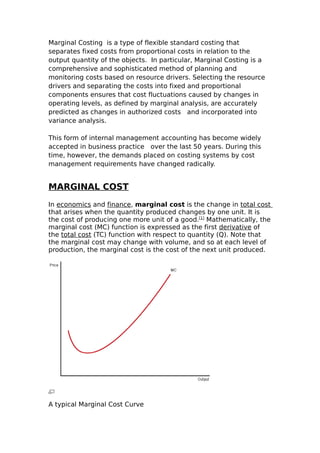 Marginal Costing is a type of flexible standard costing that
separates fixed costs from proportional costs in relation to the
output quantity of the objects. In particular, Marginal Costing is a
comprehensive and sophisticated method of planning and
monitoring costs based on resource drivers. Selecting the resource
drivers and separating the costs into fixed and proportional
components ensures that cost fluctuations caused by changes in
operating levels, as defined by marginal analysis, are accurately
predicted as changes in authorized costs and incorporated into
variance analysis.

This form of internal management accounting has become widely
accepted in business practice over the last 50 years. During this
time, however, the demands placed on costing systems by cost
management requirements have changed radically.


MARGINAL COST
In economics and finance, marginal cost is the change in total cost
that arises when the quantity produced changes by one unit. It is
the cost of producing one more unit of a good.[1] Mathematically, the
marginal cost (MC) function is expressed as the first derivative of
the total cost (TC) function with respect to quantity (Q). Note that
the marginal cost may change with volume, and so at each level of
production, the marginal cost is the cost of the next unit produced.




A typical Marginal Cost Curve
 