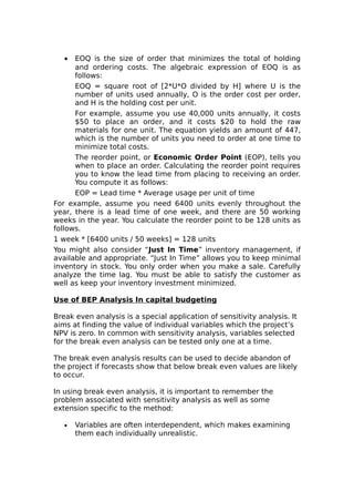 •  EOQ is the size of order that minimizes the total of holding
      and ordering costs. The algebraic expression of EOQ is as
      follows:
      EOQ = square root of [2*U*O divided by H] where U is the
      number of units used annually, O is the order cost per order,
      and H is the holding cost per unit.
      For example, assume you use 40,000 units annually, it costs
      $50 to place an order, and it costs $20 to hold the raw
      materials for one unit. The equation yields an amount of 447,
      which is the number of units you need to order at one time to
      minimize total costs.
      The reorder point, or Economic Order Point (EOP), tells you
      when to place an order. Calculating the reorder point requires
      you to know the lead time from placing to receiving an order.
      You compute it as follows:
      EOP = Lead time * Average usage per unit of time
For example, assume you need 6400 units evenly throughout the
year, there is a lead time of one week, and there are 50 working
weeks in the year. You calculate the reorder point to be 128 units as
follows.
1 week * [6400 units / 50 weeks] = 128 units
You might also consider “Just In Time” inventory management, if
available and appropriate. “Just In Time” allows you to keep minimal
inventory in stock. You only order when you make a sale. Carefully
analyze the time lag. You must be able to satisfy the customer as
well as keep your inventory investment minimized.

Use of BEP Analysis In capital budgeting

Break even analysis is a special application of sensitivity analysis. It
aims at finding the value of individual variables which the project’s
NPV is zero. In common with sensitivity analysis, variables selected
for the break even analysis can be tested only one at a time.

The break even analysis results can be used to decide abandon of
the project if forecasts show that below break even values are likely
to occur.

In using break even analysis, it is important to remember the
problem associated with sensitivity analysis as well as some
extension specific to the method:

   •   Variables are often interdependent, which makes examining
       them each individually unrealistic.
 
