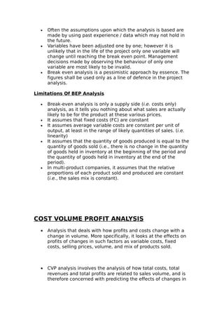•   Often the assumptions upon which the analysis is based are
      made by using past experience / data which may not hold in
      the future.
  •   Variables have been adjusted one by one; however it is
      unlikely that in the life of the project only one variable will
      change until reaching the break even point. Management
      decisions made by observing the behaviour of only one
      variable are most likely to be invalid.
  •   Break even analysis is a pessimistic approach by essence. The
      figures shall be used only as a line of defence in the project
      analysis.

Limitations Of BEP Analysis

  •   Break-even analysis is only a supply side (i.e. costs only)
      analysis, as it tells you nothing about what sales are actually
      likely to be for the product at these various prices.
  •   It assumes that fixed costs (FC) are constant
  •   It assumes average variable costs are constant per unit of
      output, at least in the range of likely quantities of sales. (i.e.
      linearity)
  •   It assumes that the quantity of goods produced is equal to the
      quantity of goods sold (i.e., there is no change in the quantity
      of goods held in inventory at the beginning of the period and
      the quantity of goods held in inventory at the end of the
      period).
  •   In multi-product companies, it assumes that the relative
      proportions of each product sold and produced are constant
      (i.e., the sales mix is constant).




COST VOLUME PROFIT ANALYSIS
  •   Analysis that deals with how profits and costs change with a
      change in volume. More specifically, it looks at the effects on
      profits of changes in such factors as variable costs, fixed
      costs, selling prices, volume, and mix of products sold.



  •   CVP analysis involves the analysis of how total costs, total
      revenues and total profits are related to sales volume, and is
      therefore concerned with predicting the effects of changes in
 