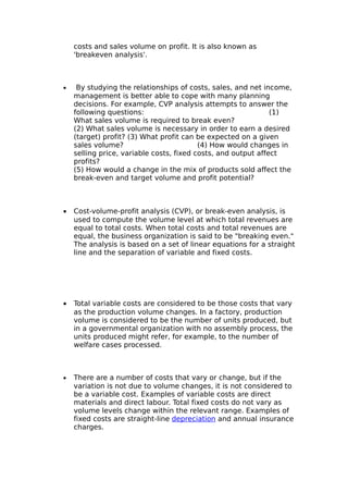 costs and sales volume on profit. It is also known as
    'breakeven analysis'.



•    By studying the relationships of costs, sales, and net income,
    management is better able to cope with many planning
    decisions. For example, CVP analysis attempts to answer the
    following questions:                                       (1)
    What sales volume is required to break even?
    (2) What sales volume is necessary in order to earn a desired
    (target) profit? (3) What profit can be expected on a given
    sales volume?                         (4) How would changes in
    selling price, variable costs, fixed costs, and output affect
    profits?
    (5) How would a change in the mix of products sold affect the
    break-even and target volume and profit potential?



•   Cost-volume-profit analysis (CVP), or break-even analysis, is
    used to compute the volume level at which total revenues are
    equal to total costs. When total costs and total revenues are
    equal, the business organization is said to be "breaking even."
    The analysis is based on a set of linear equations for a straight
    line and the separation of variable and fixed costs.




•   Total variable costs are considered to be those costs that vary
    as the production volume changes. In a factory, production
    volume is considered to be the number of units produced, but
    in a governmental organization with no assembly process, the
    units produced might refer, for example, to the number of
    welfare cases processed.



•   There are a number of costs that vary or change, but if the
    variation is not due to volume changes, it is not considered to
    be a variable cost. Examples of variable costs are direct
    materials and direct labour. Total fixed costs do not vary as
    volume levels change within the relevant range. Examples of
    fixed costs are straight-line depreciation and annual insurance
    charges.
 