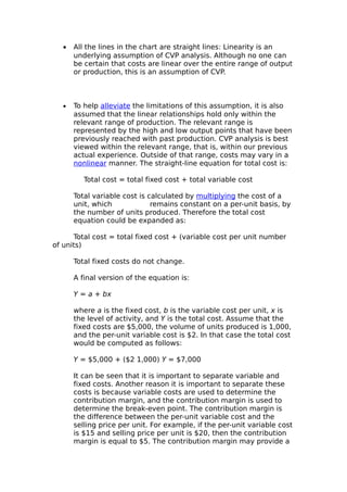 •   All the lines in the chart are straight lines: Linearity is an
       underlying assumption of CVP analysis. Although no one can
       be certain that costs are linear over the entire range of output
       or production, this is an assumption of CVP.



   •   To help alleviate the limitations of this assumption, it is also
       assumed that the linear relationships hold only within the
       relevant range of production. The relevant range is
       represented by the high and low output points that have been
       previously reached with past production. CVP analysis is best
       viewed within the relevant range, that is, within our previous
       actual experience. Outside of that range, costs may vary in a
       nonlinear manner. The straight-line equation for total cost is:

          Total cost = total fixed cost + total variable cost

       Total variable cost is calculated by multiplying the cost of a
       unit, which             remains constant on a per-unit basis, by
       the number of units produced. Therefore the total cost
       equation could be expanded as:

      Total cost = total fixed cost + (variable cost per unit number
of units)

       Total fixed costs do not change.

       A final version of the equation is:

       Y = a + bx

       where a is the fixed cost, b is the variable cost per unit, x is
       the level of activity, and Y is the total cost. Assume that the
       fixed costs are $5,000, the volume of units produced is 1,000,
       and the per-unit variable cost is $2. In that case the total cost
       would be computed as follows:

       Y = $5,000 + ($2 1,000) Y = $7,000

       It can be seen that it is important to separate variable and
       fixed costs. Another reason it is important to separate these
       costs is because variable costs are used to determine the
       contribution margin, and the contribution margin is used to
       determine the break-even point. The contribution margin is
       the difference between the per-unit variable cost and the
       selling price per unit. For example, if the per-unit variable cost
       is $15 and selling price per unit is $20, then the contribution
       margin is equal to $5. The contribution margin may provide a
 