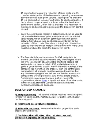$5 contribution toward the reduction of fixed costs or a $5
      contribution to profits. If the business is operating at a volume
      above the break-even point volume (above point F), then the
      $5 is a contribution (on a per-unit basis) to additional profits. If
      the business is operating at a volume below the break-even
      point (below point F), then the $5 provides for a reduction in
      fixed costs and continues to do so until the break-even point is
      passed.

  •   Once the contribution margin is determined, it can be used to
      calculate the break-even point in volume of units or in total
      sales dollars. When a per-unit contribution margin occurs
      below a firm's break-even point, it is a contribution to the
      reduction of fixed costs. Therefore, it is logical to divide fixed
      costs by the contribution margin to determine how many units
      must be produced to reach the break-even point:



  •   The financial information required for CVP analysis is for
      internal use and is usually available only to managers inside
      the firm; information about variable and fixed costs is not
      available to the general public. CVP analysis is good as a
      general guide for one product within the relevant range. If the
      company has more than one product, then the contribution
      margins from all products must be averaged together. But,
      any cost-averaging process reduces the level of accuracy as
      compared to working with cost data from a single product.
      Furthermore, some organizations, such as nonprofits
      organizations, do not incur a significant level of variable costs.
      In these cases, standard CVP assumptions can lead to
      misleading results and decisions.

USES OF CVP ANALYSIS

a) Budget planning. The volume of sales required to make a profit
(breakeven point) and the 'safety margin' for profits in the budget
can be measured.

b) Pricing and sales volume decisions.

c) Sales mix decisions, to determine in what proportions each
product should be sold.

d) Decisions that will affect the cost structure and
production capacity of the company.
 