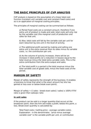 THE BASIC PRINCIPLES OF CVP ANALYSIS
CVP analysis is based on the assumption of a linear total cost
function (constant unit variable cost and constant fixed costs) and
so is an application of marginal costing principles.

The principles of marginal costing can be summarised as follows:

      a) Period fixed costs are a constant amount, therefore if one
      extra unit of product is made and sold, total costs will only rise
      by the variable cost (the marginal cost) of production and
      sales for that unit.

      b) Also, total costs will fall by the variable cost per unit for
      each reduction by one unit in the level of activity.

      c) The additional profit earned by making and selling one
      extra unit is the extra revenue from its sales minus its variable
      costs, i.e. the contribution per unit.

      d) As the volume of activity increases, there will be an
      increase in total profits (or a reduction in losses) equal to the
      total revenue minus the total extra variable costs. This is the
      extra contribution from the extra output and sales.

      e) The total profit in a period is the total revenue minus the
      total variable cost of goods sold, minus the fixed costs of the
      period.

MARGIN OF SAFETY
Margin of safety represents the strength of the business. It enables
a business to know that what is the exact amount he/ she has
gained or loss over or below break even point).


Margin of safety = (( sales - break-even sales) / sales) x 100% If P/V
ratio is given then sales/pv ratio

In unit sales

If the product can be sold in a larger quantity that occurs at the
breakeven point, then the firm will make a profit; below this point, a
loss. Break-even quantity is calculated by:

      Total fixed costs / (selling price - average variable costs).
      Explanation - in the denominator, "price minus average
      variable cost" is the variable profit per unit, or contribution
 
