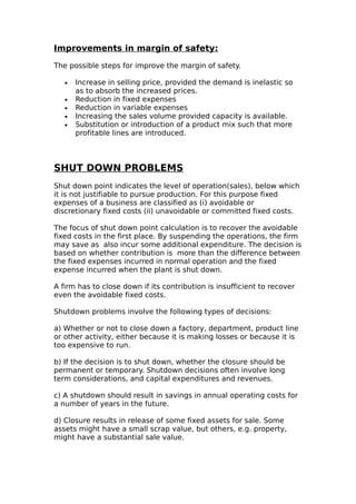 Improvements in margin of safety:

The possible steps for improve the margin of safety.

   •   Increase in selling price, provided the demand is inelastic so
       as to absorb the increased prices.
   •   Reduction in fixed expenses
   •   Reduction in variable expenses
   •   Increasing the sales volume provided capacity is available.
   •   Substitution or introduction of a product mix such that more
       profitable lines are introduced.



SHUT DOWN PROBLEMS
Shut down point indicates the level of operation(sales), below which
it is not justifiable to pursue production. For this purpose fixed
expenses of a business are classified as (i) avoidable or
discretionary fixed costs (ii) unavoidable or committed fixed costs.

The focus of shut down point calculation is to recover the avoidable
fixed costs in the first place. By suspending the operations, the firm
may save as also incur some additional expenditure. The decision is
based on whether contribution is more than the difference between
the fixed expenses incurred in normal operation and the fixed
expense incurred when the plant is shut down.

A firm has to close down if its contribution is insufficient to recover
even the avoidable fixed costs.

Shutdown problems involve the following types of decisions:

a) Whether or not to close down a factory, department, product line
or other activity, either because it is making losses or because it is
too expensive to run.

b) If the decision is to shut down, whether the closure should be
permanent or temporary. Shutdown decisions often involve long
term considerations, and capital expenditures and revenues.

c) A shutdown should result in savings in annual operating costs for
a number of years in the future.

d) Closure results in release of some fixed assets for sale. Some
assets might have a small scrap value, but others, e.g. property,
might have a substantial sale value.
 