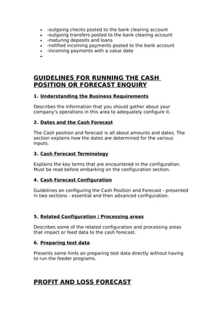 •   -outgoing checks posted to the bank clearing account
  •   -outgoing transfers posted to the bank clearing account
  •   -maturing deposits and loans
  •   -notified incoming payments posted to the bank account
  •   -incoming payments with a value date
  •




GUIDELINES FOR RUNNING THE CASH
POSITION OR FORECAST ENQUIRY
1. Understanding the Business Requirements

Describes the information that you should gather about your
company's operations in this area to adequately configure it.

2. Dates and the Cash Forecast

The Cash position and forecast is all about amounts and dates. The
section explains how the dates are determined for the various
inputs.

3. Cash Forecast Terminology

Explains the key terms that are encountered in the configuration.
Must be read before embarking on the configuration section.

4. Cash Forecast Configuration

Guidelines on configuring the Cash Position and Forecast - presented
in two sections - essential and then advanced configuration.



5. Related Configuration / Processing areas

Describes some of the related configuration and processing areas
that impact or feed data to the cash forecast.

6. Preparing test data

Presents some hints on preparing test data directly without having
to run the feeder programs.




PROFIT AND LOSS FORECAST
 