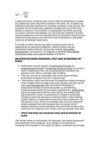 In general terms, marginal cost at each level of production includes
any additional costs required to produce the next unit. If producing
additional vehicles requires, for example, building a new factory, the
marginal cost of those extra vehicles includes the cost of the new
factory. In practice, the analysis is segregated into short and long-
run cases, and over the longest run, all costs are marginal. At each
level of production and time period being considered, marginal costs
include all costs which vary with the level of production, and other
costs are considered fixed costs.

A number of other factors can affect marginal cost and its
applicability to real world problems. Some of these may be
considered market failures. These may include information
asymmetries, the presence of negative or positive externalities,
transaction costs, price discrimination and others.

RELATION BETWEEN MARGINAL COST AND ECONOMIES OF
SCALE

   •   Production may be subject to economies of scale (or
       diseconomies of scale). Increasing returns to scale are said to
       exist if additional units can be produced for less than the
       previous unit, that is, average cost is falling.
   •   This can only occur if average cost at any given level of
       production is higher than the marginal cost.
   •    Conversely, there may be levels of production where marginal
       cost is higher than average cost, and average cost will rise for
       each unit of production after that point. This type of
       production function is generally known as diminishing
       marginal productivity: at low levels of production, productivity
       gains are easy and marginal costs falling, but productivity
       gains become smaller as production increases; eventually,
       marginal costs rise because increasing output (with existing
       capital, labour or organization) becomes more expensive. For
       this generic case, minimum average cost occurs at the point
       where average cost and marginal cost are equal (when
       plotted, the two curves intersect); this point will not be at the
       minimum for marginal cost if fixed costs are greater than zero.

    Short and long run marginal costs and economies of
       scale

The former takes as unchanged, for example, the capital equipment
and overhead of the producer, any change in its production
involving only changes in the inputs of labour, materials and energy.
 