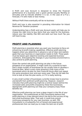 A Profit and Loss Account is designed to show the financial
performance of a business over a given period (usually Monthly or
Annually) and to indicate whether it is (or, in the case of a P & L
Forecast, if it will) make or lose money.

Without Profit there eventually will be no business

Profit and Loss is also essential in providing information for Inland
Revenue for Taxation purposes

Understanding how a Profit and Loss Account works will help you to
choose the right time to buy items that you need for the business,
reduce your tax liability (Tax Bill) and work out how much Tax you
will have to pay.



PROFIT AND PLANNING
Profit planning is essential when you want your business to focus on
enhancing its profit-making capabilities. Effective profit planning
happens when you determine in advance a set of clear and realistic
goals that your business or organization needs to fulfil. Those goals
must be based upon objective existing and expected business
conditions. Anticipating the changes in your business environment is
also central to profit planning.

Given the central role profit planning can play in the future
prospects of an organization, it might come as a surprise to learn
that a large number of businesses do not usually have or develop a
financial plan. What is even more amazing is that many of the
businesses which do plan for their financial future often just repeat
the same procedure over and over every year. They do not take the
time to look at how the plan works, or if it is really working.

A very small number of businesses currently knows how to practice
and benefit from proficient profit planning. However, research
indicates that profit planning might be a central reason behind the
increased sales and profits enjoyed by these few businesses.
Appropriate profit planning can help your company enjoy those
benefits too.

Effective profit planning can have a deep impact in the life of your
organization. The professionals at FRS Consultants believe that
profit planning is a key element which has led to the success of big
and small businesses alike. That said, it could truly ensure
continuous prosperity for your own business, as well. FRS
Consultants is a trustworthy firm of honest and experienced
professionals that can lead you to make the best out of profit
 