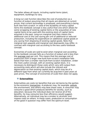 The latter allows all inputs, including capital items (plant,
equipment, buildings) to vary.

A long-run cost function describes the cost of production as a
function of output assuming that all inputs are obtained at current
prices, that current technology is employed, and everything is being
built new from scratch. In view of the durability of many capital
items this textbook concept is less useful than one which allows for
some scrapping of existing capital items or the acquisition of new
capital items to be used with the existing stock of capital items
acquired in the past. Long-run marginal cost then means the
additional cost or the cost saving per unit of additional or reduced
production, including the expenditure on additional capital goods or
any saving from disposing of existing capital goods. Note that
marginal cost upwards and marginal cost downwards may differ, in
contrast with marginal cost according to the less useful textbook
concept.

Economies of scale are said to exist when marginal cost according
to the textbook concept falls as a function of output and is less than
the average cost per unit. This means that the average cost of
production from a larger new built-from-scratch installation falls
below that from a smaller new built-from-scratch installation. Under
the more useful concept, with an existing capital stock, it is
necessary to distinguish those costs which vary with output from
accounting costs which will also include the interest and
depreciation on that existing capital stock, which may be of a
different type from what can currently be acquired in past years at
past prices. The concept of economies of scale then does not apply.

    Externalities

Externalities are costs (or benefits) that are not borne by the parties
to the economic transaction. A producer may, for example, pollute
the environment, and others may bear those costs. A consumer may
consume a good which produces benefits for society, such as
education; because the individual does not receive all of the
benefits, he may consume less than efficiency would suggest.
Alternatively, an individual may be a smoker or alcoholic and
impose costs on others. In these cases, production or consumption
of the good in question may differ from the optimum level.
 