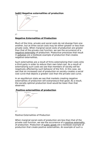 [edit] Negative externalities of production




Negative Externalities of Production

Much of the time, private and social costs do not diverge from one
another, but at times social costs may be either greater or less than
private costs. When marginal social costs of production are greater
than that of the private cost function, we see the occurrence of a
negative externality of production. Productive processes that result
in pollution are a textbook example of production that creates
negative externalities.

Such externalities are a result of firms externalizing their costs onto
a third party in order to reduce their own total cost. As a result of
externalizing such costs we see that members of society will be
negatively affected by such behavior of the firm. In this case, we
see that an increased cost of production on society creates a social
cost curve that depicts a greater cost than the private cost curve.

In an equilibrium state we see that markets creating negative
externalities of production will overproduce that good. As a result,
the socially optimal production level would be lower than that
observed.

Positive externalities of production




Positive Externalities of Production

When marginal social costs of production are less than that of the
private cost function, we see the occurrence of a positive externality
of production. Production of public goods are a textbook example of
production that create positive externalities. An example of such a
 