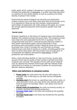 public good, which creates a divergence in social and private costs,
includes the production of education. It is often seen that education
is a positive for any whole society, as well as a positive for those
directly involved in the market.

Examining the relevant diagram we see that such production
creates a social cost curve that is less than that of the private curve.
In an equilibrium state we see that markets creating positive
externalities of production will under produce that good. As a result,
the socially optimal production level would be greater than that
observed.

Social costs

Of great importance in the theory of marginal cost is the distinction
between the marginal private and social costs. The marginal private
cost shows the cost associated to the firm in question. It is the
marginal private cost that is used by business decision makers in
their profit maximization goals, and by individuals in their
purchasing and consumption choices. Marginal social cost is similar
to private cost in that it includes the cost functions of private
enterprise but also that of society as a whole, including parties that
have no direct association with the private costs of production. It
incorporates all negative and positive externalities, of both
production and consumption.

Hence, when deciding whether or how much to buy, buyers take
account of the cost to society of their actions if private and social
marginal cost coincide. The equality of price with social marginal
cost, by aligning the interest of the buyer with the interest of the
community as a whole is a necessary condition for economically
efficient resource allocation.

Other cost definitions in marginal costing

   •   Fixed costs are costs which do not vary with output, for
       example, rent. In the long run all costs can be considered
       variable.
   •   Variable cost also known as, operating costs, prime costs, on
       costs and direct costs, are costs which vary directly with the
       level of output, for example, labour, fuel, power and cost of
       raw material.
   •   Social costs of production are costs incurred by society, as
       a whole, resulting from private production.
   •   Average total cost is the total cost divided by the quantity
       of output.
   •   Average fixed cost is the fixed cost divided by the quantity
       of output.
 