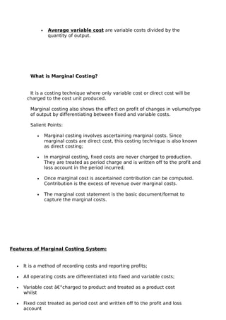 •    Average variable cost are variable costs divided by the
                     quantity of output.




         What is Marginal Costing?


        It is a costing technique where only variable cost or direct cost will be
       charged to the cost unit produced.

         Marginal costing also shows the effect on profit of changes in volume/type
         of output by differentiating between fixed and variable costs.

         Salient Points:

            •       Marginal costing involves ascertaining marginal costs. Since
                    marginal costs are direct cost, this costing technique is also known
                    as direct costing;

            •       In marginal costing, fixed costs are never charged to production.
                    They are treated as period charge and is written off to the profit and
                    loss account in the period incurred;

            •       Once marginal cost is ascertained contribution can be computed.
                    Contribution is the excess of revenue over marginal costs.

            •       The marginal cost statement is the basic document/format to
                    capture the marginal costs.




Features of Marginal Costing System:


  •   It is a method of recording costs and reporting profits;

  •   All operating costs are differentiated into fixed and variable costs;

  •   Variable cost â€“charged to product and treated as a product cost
      whilst

  •   Fixed cost treated as period cost and written off to the profit and loss
      account
 