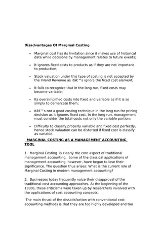 Disadvantages Of Marginal Costing

   •   Marginal cost has its limitation since it makes use of historical
       data while decisions by management relates to future events;

   •   It ignores fixed costs to products as if they are not important
       to production;

   •   Stock valuation under this type of costing is not accepted by
       the Inland Revenue as itâ€™s ignore the fixed cost element;

   •   It fails to recognize that in the long run, fixed costs may
       become variable;

   •   Its oversimplified costs into fixed and variable as if it is so
       simply to demarcate them;

   •   Itâ€™s not a good costing technique in the long run for pricing
       decision as it ignores fixed cost. In the long run, management
       must consider the total costs not only the variable portion;

   •   Difficulty to classify properly variable and fixed cost perfectly,
       hence stock valuation can be distorted if fixed cost is classify
       as variable.
 MARGINAL COSTING AS A MANAGEMENT ACCOUNTING
TOOL

1. Marginal Costing is clearly the core aspect of traditional
management accounting. Some of the classical applications of
management accounting, however, have begun to lose their
significance. The question thus arises: What is the current role of
Marginal Costing in modern management accounting?

2. Businesses today frequently voice their disapproval of the
traditional cost accounting approaches. At the beginning of the
1990s, these criticisms were taken up by researchers involved with
the applications of cost accounting concepts.

 The main thrust of the dissatisfaction with conventional cost
accounting methods is that they are too highly developed and too
 