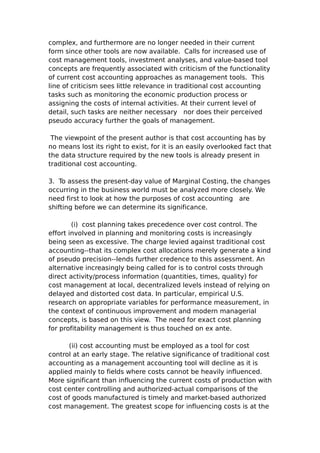complex, and furthermore are no longer needed in their current
form since other tools are now available. Calls for increased use of
cost management tools, investment analyses, and value-based tool
concepts are frequently associated with criticism of the functionality
of current cost accounting approaches as management tools. This
line of criticism sees little relevance in traditional cost accounting
tasks such as monitoring the economic production process or
assigning the costs of internal activities. At their current level of
detail, such tasks are neither necessary nor does their perceived
pseudo accuracy further the goals of management.

 The viewpoint of the present author is that cost accounting has by
no means lost its right to exist, for it is an easily overlooked fact that
the data structure required by the new tools is already present in
traditional cost accounting.

3. To assess the present-day value of Marginal Costing, the changes
occurring in the business world must be analyzed more closely. We
need first to look at how the purposes of cost accounting are
shifting before we can determine its significance.

        (i) cost planning takes precedence over cost control. The
effort involved in planning and monitoring costs is increasingly
being seen as excessive. The charge levied against traditional cost
accounting--that its complex cost allocations merely generate a kind
of pseudo precision--lends further credence to this assessment. An
alternative increasingly being called for is to control costs through
direct activity/process information (quantities, times, quality) for
cost management at local, decentralized levels instead of relying on
delayed and distorted cost data. In particular, empirical U.S.
research on appropriate variables for performance measurement, in
the context of continuous improvement and modern managerial
concepts, is based on this view. The need for exact cost planning
for profitability management is thus touched on ex ante.

      (ii) cost accounting must be employed as a tool for cost
control at an early stage. The relative significance of traditional cost
accounting as a management accounting tool will decline as it is
applied mainly to fields where costs cannot be heavily influenced.
More significant than influencing the current costs of production with
cost center controlling and authorized-actual comparisons of the
cost of goods manufactured is timely and market-based authorized
cost management. The greatest scope for influencing costs is at the
 