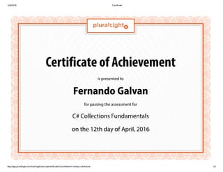 12/4/2016 Certificate
http://app.pluralsight.com/training/transcript/certificate?courseName=csharp­collections 1/2
Certificate of Achievement
is presented to
Fernando Galvan
for passing the assessment for
C# Collections Fundamentals
on the 12th day of April, 2016
 