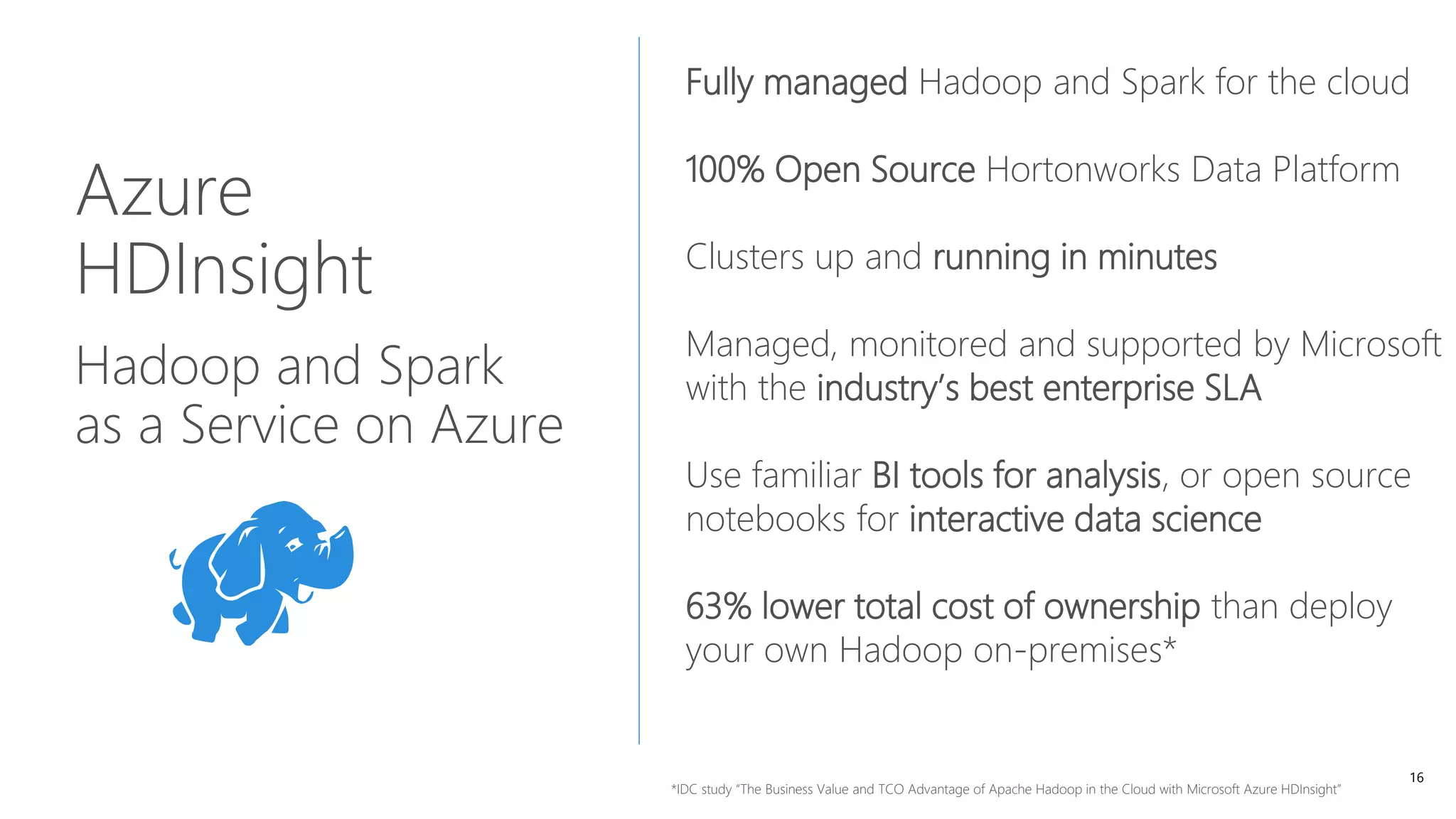 16
Azure
HDInsight
Hadoop and Spark
as a Service on Azure
Fully managed Hadoop and Spark for the cloud
100% Open Source Hortonworks Data Platform
Clusters up and running in minutes
Managed, monitored and supported by Microsoft
with the industry’s best enterprise SLA
Use familiar BI tools for analysis, or open source
notebooks for interactive data science
63% lower total cost of ownership than deploy
your own Hadoop on-premises*
*IDC study “The Business Value and TCO Advantage of Apache Hadoop in the Cloud with Microsoft Azure HDInsight”
 