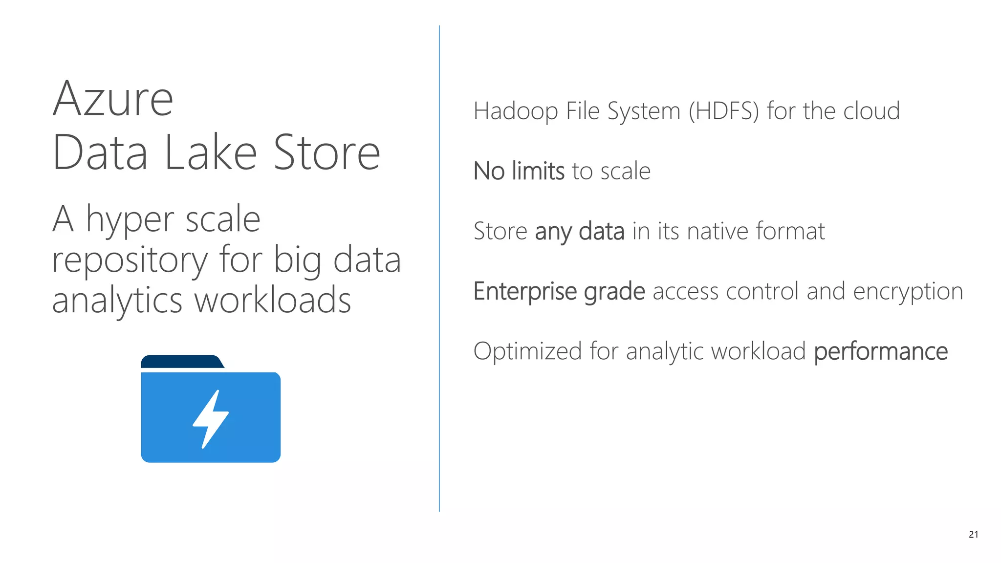 21
Azure
Data Lake Store
A hyper scale
repository for big data
analytics workloads
Hadoop File System (HDFS) for the cloud
No limits to scale
Store any data in its native format
Enterprise grade access control and encryption
Optimized for analytic workload performance
 
