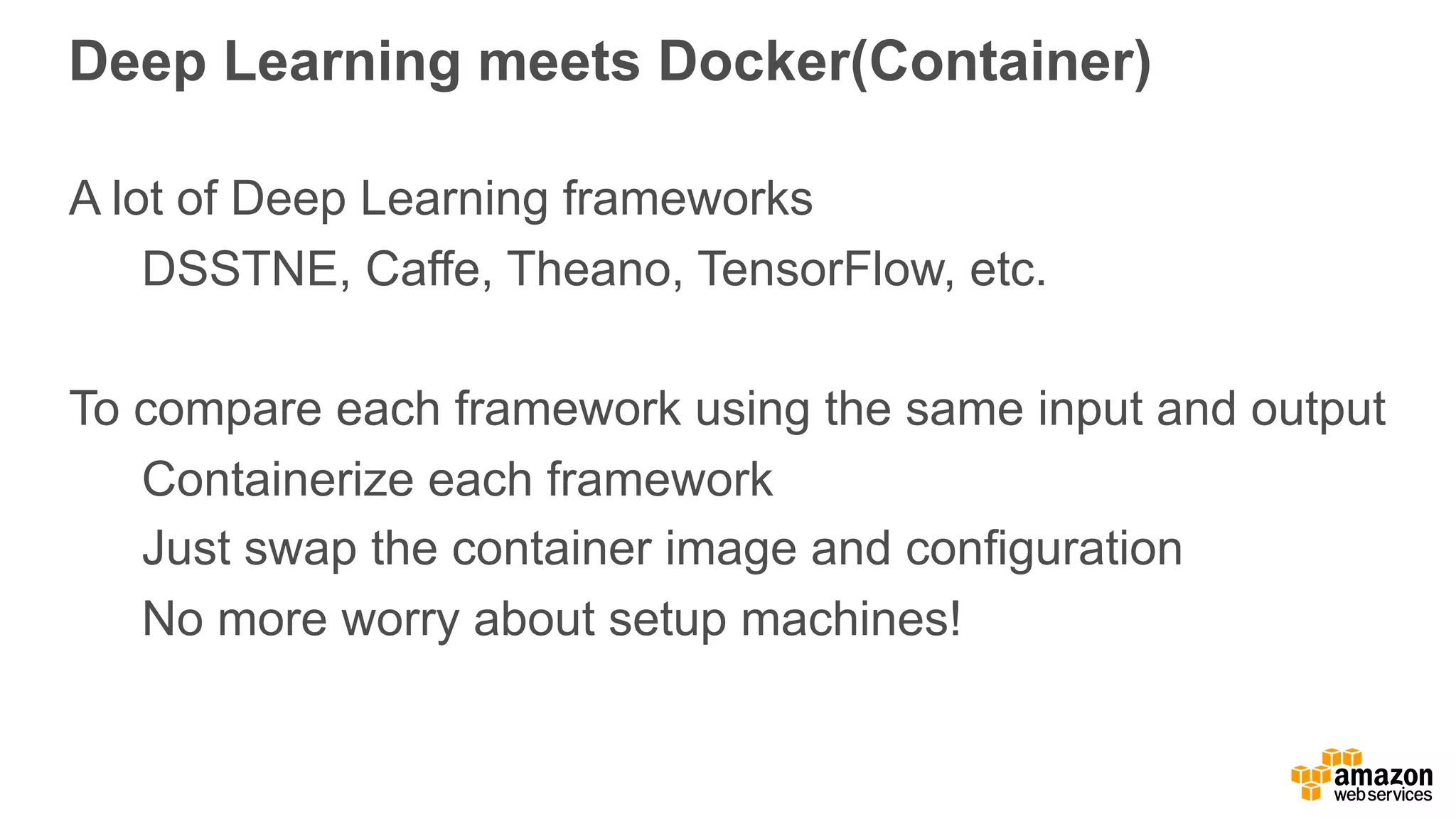Deep Learning meets Docker(Container) A lot of Deep Learning frameworks DSSTNE, Caffe, Theano, TensorFlow, etc. To compare each framework using the same input and output Containerize each framework Just swap the container image and configuration No more worry about setup machines! 