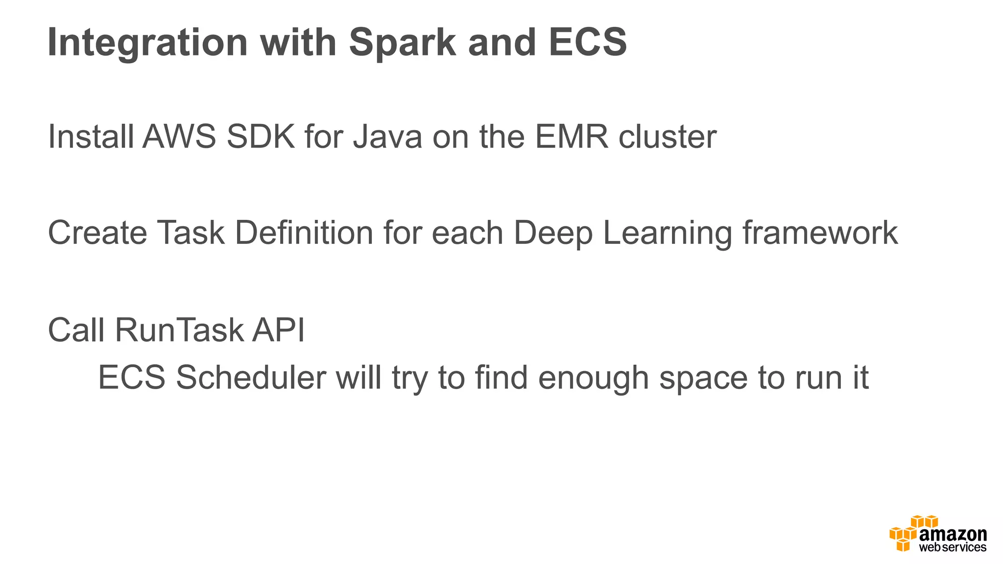 Integration with Spark and ECS Install AWS SDK for Java on the EMR cluster Create Task Definition for each Deep Learning framework Call RunTask API ECS Scheduler will try to find enough space to run it 