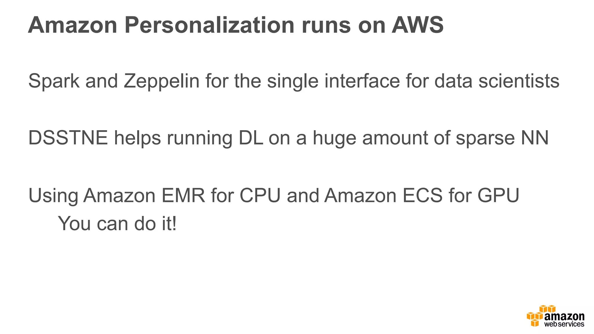 Amazon Personalization runs on AWS Spark and Zeppelin for the single interface for data scientists DSSTNE helps running DL on a huge amount of sparse NN Using Amazon EMR for CPU and Amazon ECS for GPU You can do it! 