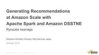 © 2016, Amazon Web Services, Inc. or its Affiliates. All rights reserved.
Solutions Architect, Amazon Web Services Japan
Generating Recommendations
at Amazon Scale with
Apache Spark and Amazon DSSTNE
Ryosuke Iwanaga
October 2016
 