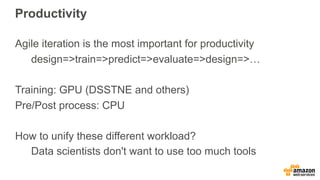 Productivity
Agile iteration is the most important for productivity
design=>train=>predict=>evaluate=>design=>…
Training: GPU (DSSTNE and others)
Pre/Post process: CPU
How to unify these different workload?
Data scientists don't want to use too much tools
 