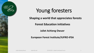 Juliet Achieng Owuor 22.06.2019 – Global Landscape Forum 1www.ifsa.net
Young foresters
Shaping a world that appreciates forests
Juliet Achieng Owuor
European Forest Institute/IUFRO-IFSA
Forest Education initiatives
 