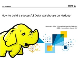 How to build a successful Data Warehouse on Hadoop
Simon Harris, Senior Performance Architect, Big Data. IBM.
貝嶋創, Technical Sales, BigData, IBM
 