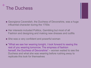 The DuchessGeorgiana Cavendish, the Duchess of Devonshire, was a huge influential character during the 1700sHer interests included Politics, Gambling but most of all Fashion and designing and making new dresses and outfitsShe was a very confident and powerful woman"What we see her wearing tonight, I look forward to seeing the rest of you wearing tomorrow. The empress of fashion herself, the Duchess of Devonshire” – women waited to see the Duchess and what she was wearing before rushing away to replicate this look for themselves
