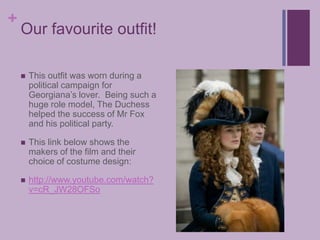 Our favourite outfit!This outfit was worn during a political campaign for Georgiana’s lover.  Being such a huge role model, The Duchess helped the success of Mr Fox and his political party.This link below shows the makers of the film and their choice of costume design:http://www.youtube.com/watch?v=cR_JW28OFSo