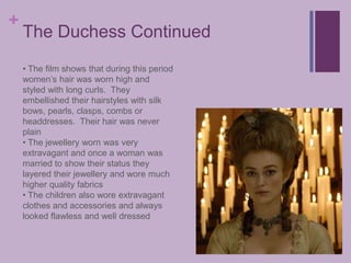 The Duchess Continued The film shows that during this period women’s hair was worn high and styled with long curls.  They embellished their hairstyles with silk bows, pearls, clasps, combs or headdresses.  Their hair was never plain
