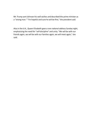 Mr. Trump sent Johnson his well wishes and described the prime minister as
a "strong man." "I'm hopeful and sure he will be fine," the president said.
Also in the U.K., Queen Elizabeth gave a rare national address Sunday night,
emphasizing the need for "self-discipline" and unity. "We will be with our
friends again, we will be with our families again, we will meet again," she
said.
 