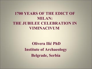 1700 YEARS OF THE EDICT OF 
MILAN: 
THE JUBILEE CELEBRATION IN 
VIMINACIVUM 
Olivera Ilić PhD 
Institute of Archaeology 
Belgrade, Serbia 
 