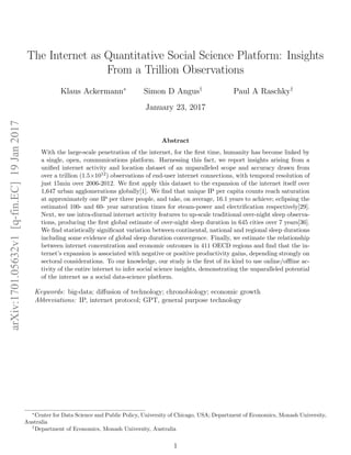 The Internet as Quantitative Social Science Platform: Insights
From a Trillion Observations
Klaus Ackermann∗
Simon D Angus†
Paul A Raschky†
January 23, 2017
Abstract
With the large-scale penetration of the internet, for the ﬁrst time, humanity has become linked by
a single, open, communications platform. Harnessing this fact, we report insights arising from a
uniﬁed internet activity and location dataset of an unparalleled scope and accuracy drawn from
over a trillion (1.5×1012) observations of end-user internet connections, with temporal resolution of
just 15min over 2006-2012. We ﬁrst apply this dataset to the expansion of the internet itself over
1,647 urban agglomerations globally[1]. We ﬁnd that unique IP per capita counts reach saturation
at approximately one IP per three people, and take, on average, 16.1 years to achieve; eclipsing the
estimated 100- and 60- year saturation times for steam-power and electriﬁcation respectively[29].
Next, we use intra-diurnal internet activity features to up-scale traditional over-night sleep observa-
tions, producing the ﬁrst global estimate of over-night sleep duration in 645 cities over 7 years[36].
We ﬁnd statistically signiﬁcant variation between continental, national and regional sleep durations
including some evidence of global sleep duration convergence. Finally, we estimate the relationship
between internet concentration and economic outcomes in 411 OECD regions and ﬁnd that the in-
ternet’s expansion is associated with negative or positive productivity gains, depending strongly on
sectoral considerations. To our knowledge, our study is the ﬁrst of its kind to use online/oﬄine ac-
tivity of the entire internet to infer social science insights, demonstrating the unparalleled potential
of the internet as a social data-science platform.
Keywords: big-data; diﬀusion of technology; chronobiology; economic growth
Abbreviations: IP, internet protocol; GPT, general purpose technology
∗
Center for Data Science and Public Policy, University of Chicago, USA; Department of Economics, Monash University,
Australia
†
Department of Economics, Monash University, Australia
1
arXiv:1701.05632v1[q-fin.EC]19Jan2017
 