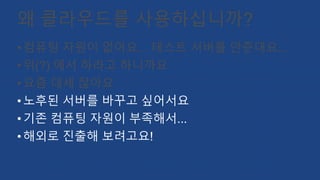왜 클라우드를 사용하십니까?
•컴퓨팅 자원이 없어요... 테스트 서버를 안준대요...
•위(?) 에서 하라고 하니까요
•요즘 대세 잖아요
•노후된 서버를 바꾸고 싶어서요
•기존 컴퓨팅 자원이 부족해서...
•해외로 진출해 보려고요!
 