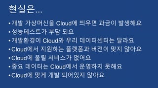 현실은...
•개발 가상머신을 Cloud에 띄우면 과금이 발생해요
•성능테스트가 부담 되요
•개발환경이 Cloud와 우리 데이터센터는 달라요
•Cloud에서 지원하는 플랫폼과 버전이 맞지 않아요
•Cloud에 올릴 서비스가 없어요
•중요 데이터는 Cloud에서 운영하지 못해요
•Cloud에 맞게 개발 되어있지 않아요
 