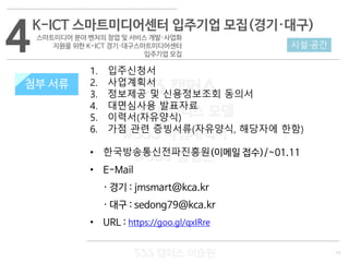 11
533 캠퍼스
#533 비즈니스 모델
#533 사업계획서
#533 창업론
533 캠퍼스 이승원
첨부 서류
1. 입주신청서
2. 사업계획서
3. 정보제공 및 신용정보조회 동의서
4. 대면심사용 발표자료
5. 이력서(자유양식)
6. 가점 관련 증빙서류(자유양식, 해당자에 한함)
• 한국방송통신전파진흥원(이메일 접수)/~01.11
• E-Mail
· 경기 : jmsmart@kca.kr
· 대구 : sedong79@kca.kr
• URL : https://goo.gl/qxIRre
4K-ICT 스마트미디어센터 입주기업 모집(경기·대구)
스마트미디어 분야 벤처의 창업 및 서비스 개발·사업화
지원을 위한 K-ICT 경기·대구스마트미디어센터
입주기업 모집
시설·공간
첨부 서류
 