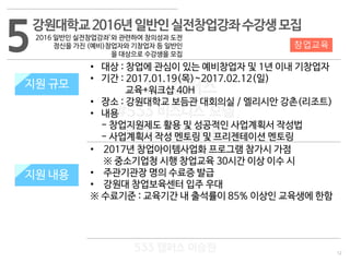 12
533 캠퍼스
#533 비즈니스 모델
#533 사업계획서
#533 창업론
533 캠퍼스 이승원
5강원대학교2016년일반인실전창업강좌수강생모집
2016 일반인 실전창업강좌’와 관련하여 창의성과 도전
정신을 가진 (예비)창업자와 기창업자 등 일반인
을 대상으로 수강생을 모집
지원 규모
지원 내용
• 대상 : 창업에 관심이 있는 예비창업자 및 1년 이내 기창업자
• 기간 : 2017.01.19(목)~2017.02.12(일)
교육+워크샵 40H
• 장소 : 강원대학교 보듬관 대회의실 / 엘리시안 강촌(리조트)
• 내용
- 창업지원제도 활용 및 성공적인 사업계획서 작성법
- 사업계획서 작성 멘토링 및 프리젠테이션 멘토링
• 2017년 창업아이템사업화 프로그램 참가시 가점
※ 중소기업청 시행 창업교육 30시간 이상 이수 시
• 주관기관장 명의 수료증 발급
• 강원대 창업보육센터 입주 우대
※ 수료기준 : 교육기간 내 출석률이 85% 이상인 교육생에 한함
창업교육
지원 규모
지원 내용
 