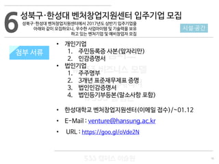 16
533 캠퍼스
#533 비즈니스 모델
#533 사업계획서
#533 창업론
533 캠퍼스 이승원
첨부 서류
• 개인기업
1. 주민등록증 사본(앞자리만)
2. 인감증명서
• 법인기업
1. 주주명부
2. 3개년 표준재무제표 증명
3. 법인인감증명서
4. 법인등기부등본(말소사항 포함)
• 한성대학교 벤처창업지원센터(이메일 접수)/~01.12
• E-Mail : venture@hansung.ac.kr
• URL : https://goo.gl/oVde2N
6 시설·공간
첨부 서류
성북구·한성대 벤처창업지원센터 입주기업 모집
성북구·한성대 벤처창업지원센터에서 2017년도 상반기 입주기업을
아래와 같이 모집하오니, 우수한 사업아이템 및 기술력을 보유
하고 있는 벤처기업 및 예비창업자 모집
 