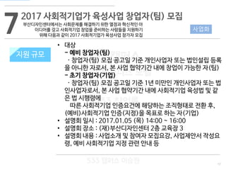 17
533 캠퍼스
#533 비즈니스 모델
#533 사업계획서
#533 창업론
533 캠퍼스 이승원
72017 사회적기업가 육성사업 창업자(팀) 모집
지원 규모
사업화
• 대상
- 예비 창업자(팀)
· 창업자(팀) 모집 공고일 기준 개인사업자 또는 법인설립 등록
을 아니한 자로서, 본 사업 협약기간 내에 창업이 가능한 자(팀)
- 초기 창업자(기업)
· 창업자(팀) 모집 공고일 기준 1년 미만인 개인사업자 또는 법
인사업자로서, 본 사업 협약기간 내에 사회적기업 육성법 및 같
은 법 시행령에
따른 사회적기업 인증요건에 해당하는 조직형태로 전환 후,
(예비)사회적기업 인증(지정)을 목표로 하는 자(기업)
• 설명회 일시 : 2017.01.05 (목) 14:00 ~ 16:00
• 설명회 장소 : (재)부산디자인센터 2층 교육장 3
• 설명회 내용 : 사업소개 및 참여자 모집요강, 사업제안서 작성요
령, 예비 사회적기업 지정 관련 안내 등
지원 규모
부산디자인센터에서는 사회문제를 해결하기 위한 열정과 혁신적인 아
이디어를 갖고 사회적기업 창업을 준비하는 사람들을 지원하기
위해 다음과 같이 2017 사회적기업가 육성사업 참가자 모집
 