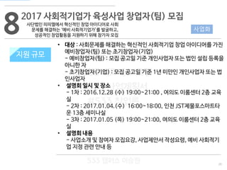 20
533 캠퍼스
#533 비즈니스 모델
#533 사업계획서
#533 창업론
533 캠퍼스 이승원
82017 사회적기업가 육성사업 창업자(팀) 모집
사단법인 피피엘에서 혁신적인 창업 아이디어로 사회
문제를 해결하는 ‘예비 사회적기업가’를 발굴하고,
성공적인 창업활동을 지원하기 위해 참가자 모집
지원 규모
사업화
• 대상 : 사회문제를 해결하는 혁신적인 사회적기업 창업 아이디어를 가진
예비창업자(팀) 또는 초기창업자(기업)
- 예비창업자(팀) : 모집 공고일 기준 개인사업자 또는 법인 설립 등록을
아니한 자
- 초기창업자(기업) : 모집 공고일 기준 1년 미만인 개인사업자 또는 법
인사업자
• 설명회 일시 및 장소
- 1차 : 2016.12.28 (수) 19:00~21:00 , 여의도 이룸센터 2층 교육
실
- 2차 : 2017.01.04.(수) 16:00~18:00, 인천 JST제물포스마트타
운 13층 세미나실
- 3차 : 2017.01.05 (목) 19:00~21:00, 여의도 이룸센터 2층 교육
실
• 설명회 내용
- 사업소개 및 참여자 모집요강, 사업제안서 작성요령, 예비 사회적기
업 지정 관련 안내 등
지원 규모
 