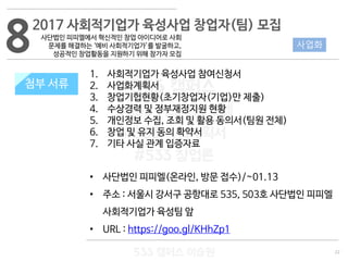 22
533 캠퍼스
#533 비즈니스 모델
#533 사업계획서
#533 창업론
533 캠퍼스 이승원
첨부 서류
1. 사회적기업가 육성사업 참여신청서
2. 사업화계획서
3. 창업기헙현황(초기창업자(기업)만 제출)
4. 수상경력 및 정부재정지원 현황
5. 개인정보 수집, 조회 및 활용 동의서(팀원 전체)
6. 창업 및 유지 동의 확약서
7. 기타 사실 관계 입증자료
• 사단법인 피피엘(온라인, 방문 접수)/~01.13
• 주소 : 서울시 강서구 공항대로 535, 503호 사단법인 피피엘
사회적기업가 육성팀 앞
• URL : https://goo.gl/KHhZp1
8 사업화
2017 사회적기업가 육성사업 창업자(팀) 모집
첨부 서류
사단법인 피피엘에서 혁신적인 창업 아이디어로 사회
문제를 해결하는 ‘예비 사회적기업가’를 발굴하고,
성공적인 창업활동을 지원하기 위해 참가자 모집
 