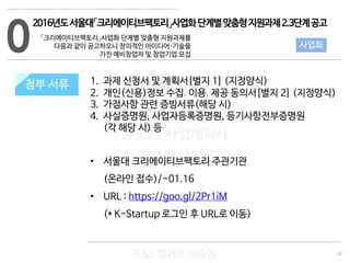 29
533 캠퍼스
#533 비즈니스 모델
#533 사업계획서
#533 창업론
533 캠퍼스 이승원
첨부 서류 1. 과제 신청서 및 계획서[별지 1] (지정양식)
2. 개인(신용)정보 수집․이용․제공 동의서[별지 2] (지정양식)
3. 가점사항 관련 증빙서류(해당 시)
4. 사실증명원, 사업자등록증명원, 등기사항전부증명원
(각 해당 시) 등
• 서울대 크리에이티브팩토리 주관기관
(온라인 접수)/~01.16
• URL : https://goo.gl/2Pr1iM
(* K-Startup 로그인 후 URL로 이동)
0
첨부 서류
사업화
2016년도서울대「크리에이티브팩토리」사업화단계별맞춤형지원과제2.3단계공고
「크리에이티브팩토리」사업화 단계별 맞춤형 지원과제를
다음과 같이 공고하오니 창의적인 아이디어·기술을
가진 예비창업자 및 창업기업 모집
 