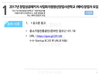 32
533 캠퍼스
#533 비즈니스 모델
#533 사업계획서
#533 창업론
533 캠퍼스 이승원
첨부 서류 1. * 공고문 참고
• 중소기업진흥공단(온라인 접수)/~01.18
• URL : https://goo.gl/2Pr1iM
(* K-Startup 로그인 후 URL로 이동)
1
첨부 서류
사업화
2017년창업성공패키지사업화지원청년창업사관학교(예비)창업자모집
“2017년 청년창업사관학교“ 지원 대상자를
다음과 같이 모집하오니, 성공 창업을 꿈
꾸는 (예비)창업자 모집
 