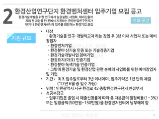 33
533 캠퍼스
#533 비즈니스 모델
#533 사업계획서
#533 창업론
533 캠퍼스 이승원
2환경산업연구단지 환경벤처센터 입주기업 모집 공고
환경기술개발을 위한 연구에서 실증실험, 사업화, 해외진출까
지의 전 과정을 한 곳에서 지원하는 환경산업연구단지가
단지 내 환경벤처센터에 입주를 희망하는 환경기업 모집
지원 규모
• 대상
- 환경기술을 연구·개발하고자 하는 창업 후 3년 이내 사업자 또는 예비
창업자
· 환경벤처기업
· 환경분야 신기술 인증 또는 기술검증기업
· 환경기술개발사업 참여기업
· 환경표지(마크) 인증기업
· 환경분야 녹색기술 인증기업
· 그밖에 환경기술 및 환경산업 관련 분야의 사업화를 위한 예비창업자
및 기업
• 기간 : 최초 입주일로부터 3년 이내이며, 입주계약은 1년 단위 체결
(‘17년 6월 중 입주 가능)
• 위치 : 인천광역시 서구 환경로 42 종합환경연구단지 연접부지
• 성공부담금
- 입주기업은 졸업 시 매출신장률에 따라 총 자본금의 일정비율(1~3%)
또는 일정금액(50만원~150만원)을 환경벤처센터에 납부해야 함
시설·공간
지원 규모
 